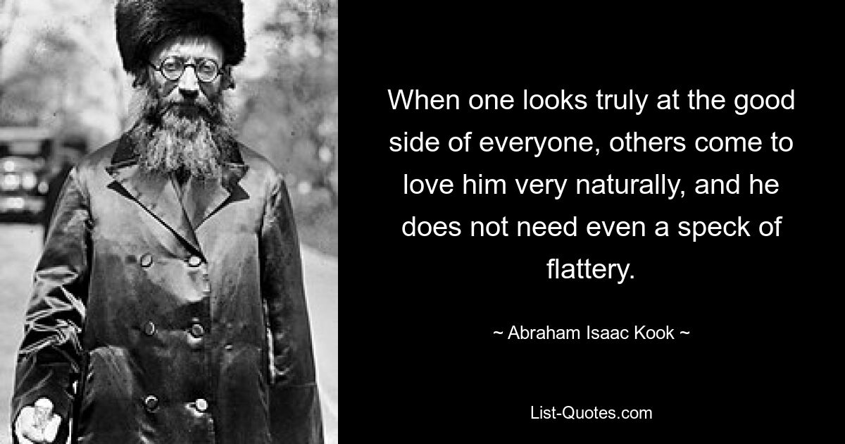 When one looks truly at the good side of everyone, others come to love him very naturally, and he does not need even a speck of flattery. — © Abraham Isaac Kook