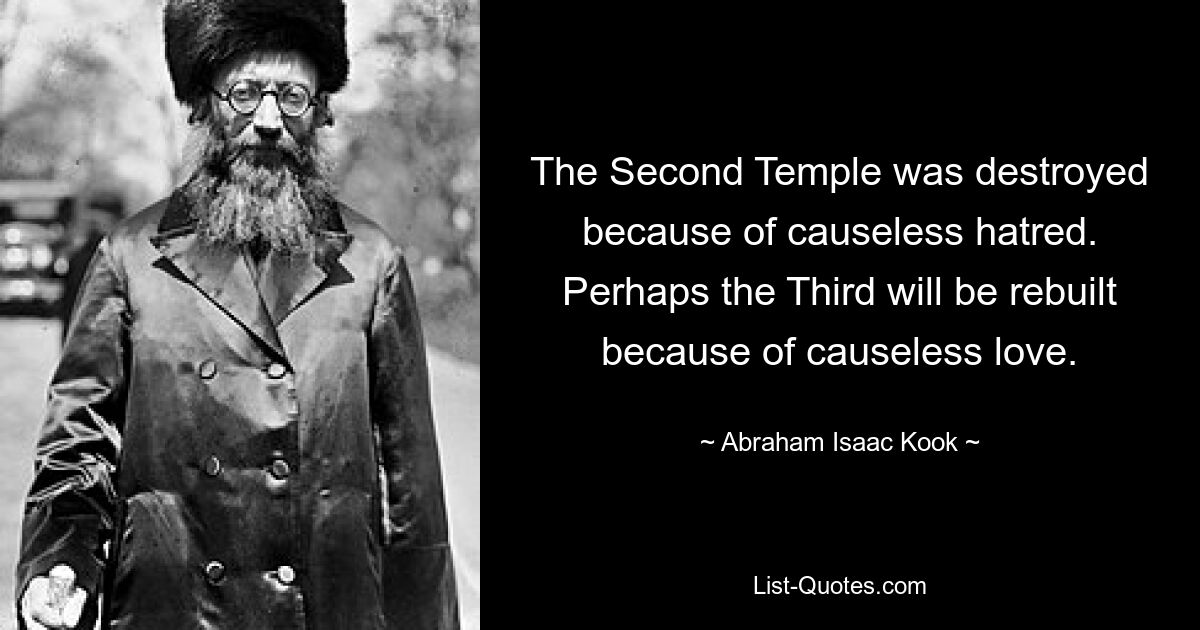 The Second Temple was destroyed because of causeless hatred. Perhaps the Third will be rebuilt because of causeless love. — © Abraham Isaac Kook