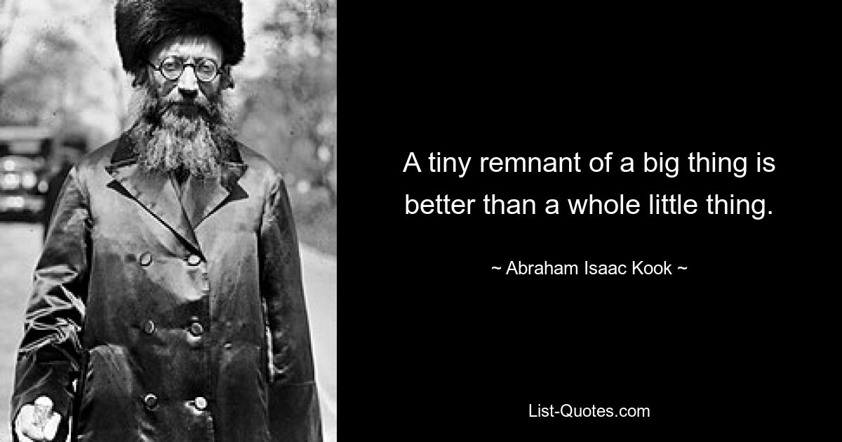 A tiny remnant of a big thing is better than a whole little thing. — © Abraham Isaac Kook