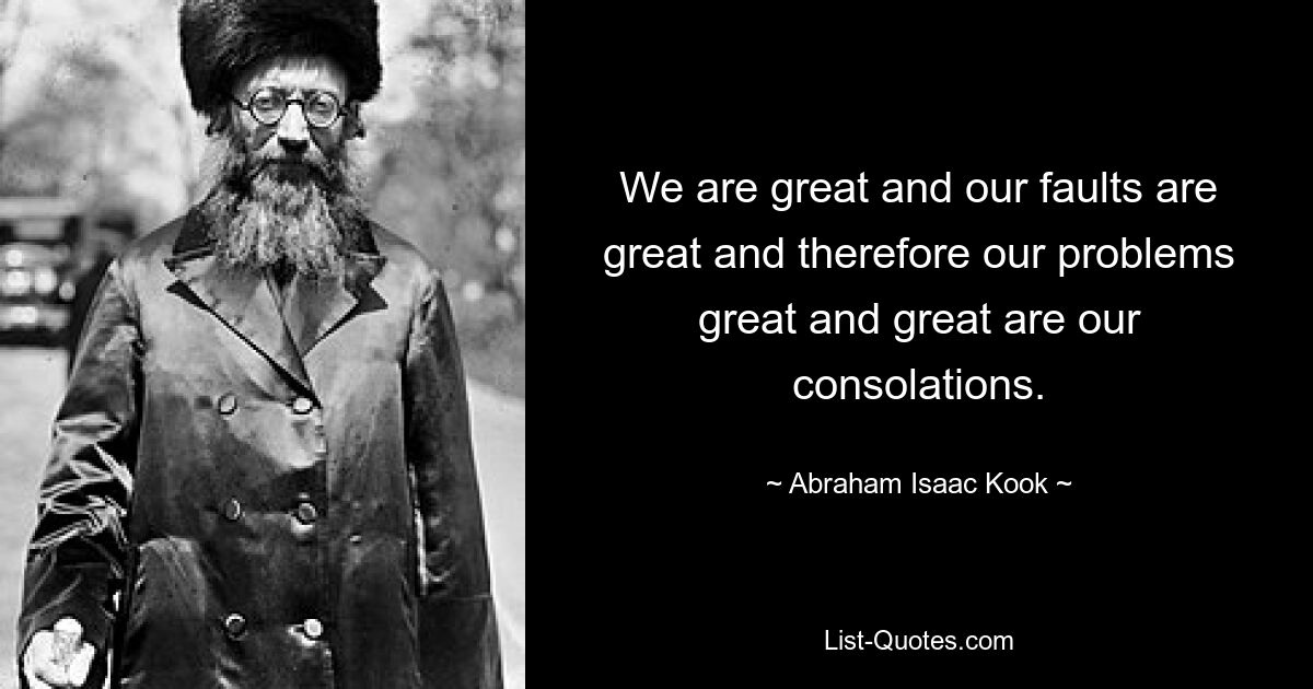 We are great and our faults are great and therefore our problems great and great are our consolations. — © Abraham Isaac Kook