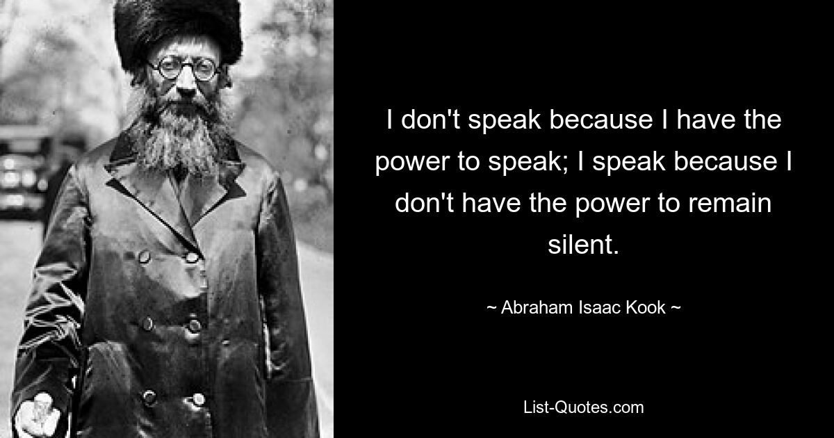 I don't speak because I have the power to speak; I speak because I don't have the power to remain silent. — © Abraham Isaac Kook