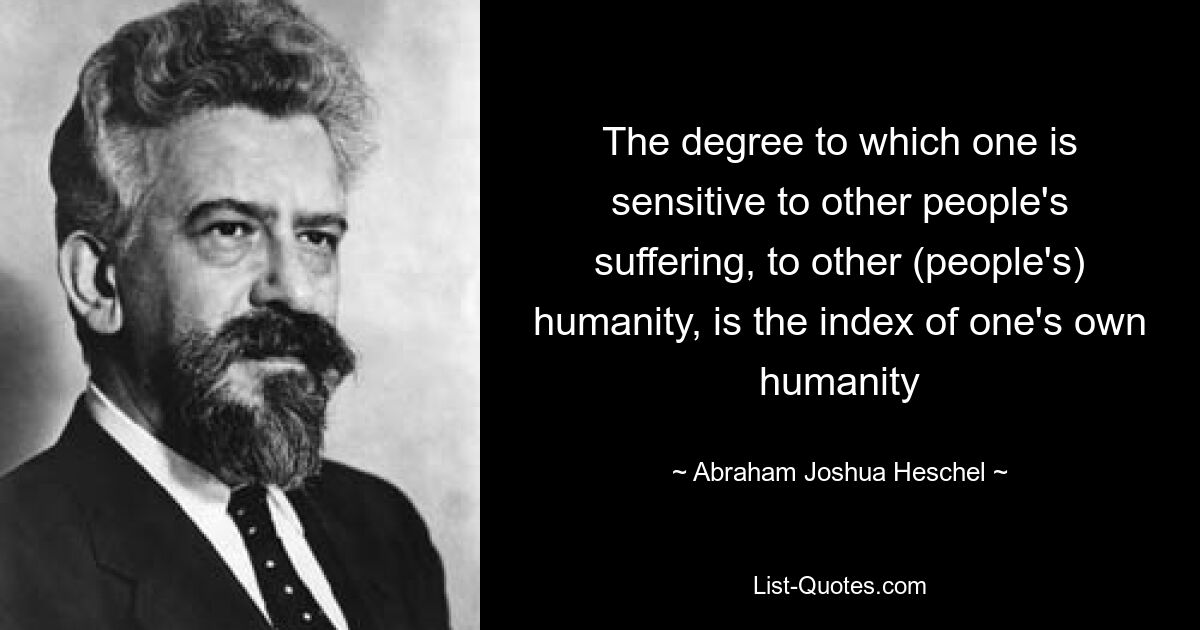 The degree to which one is sensitive to other people's suffering, to other (people's) humanity, is the index of one's own humanity — © Abraham Joshua Heschel