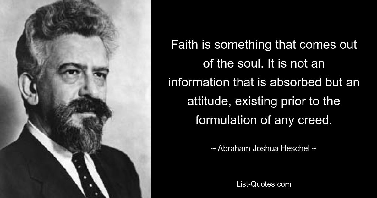 Faith is something that comes out of the soul. It is not an information that is absorbed but an attitude, existing prior to the formulation of any creed. — © Abraham Joshua Heschel