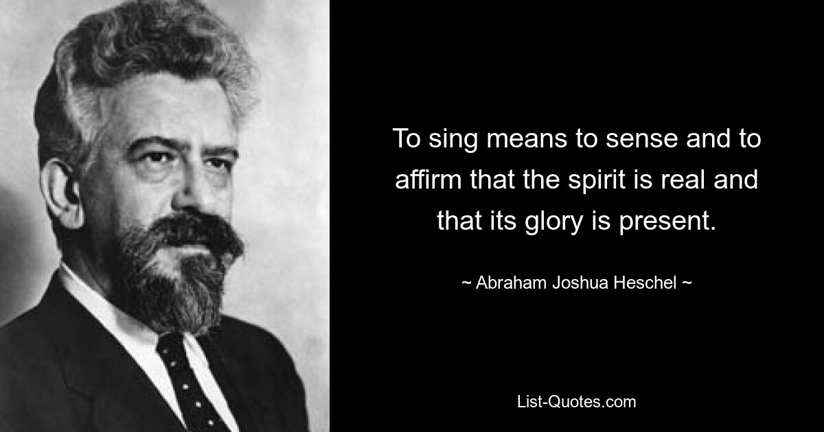 To sing means to sense and to affirm that the spirit is real and that its glory is present. — © Abraham Joshua Heschel