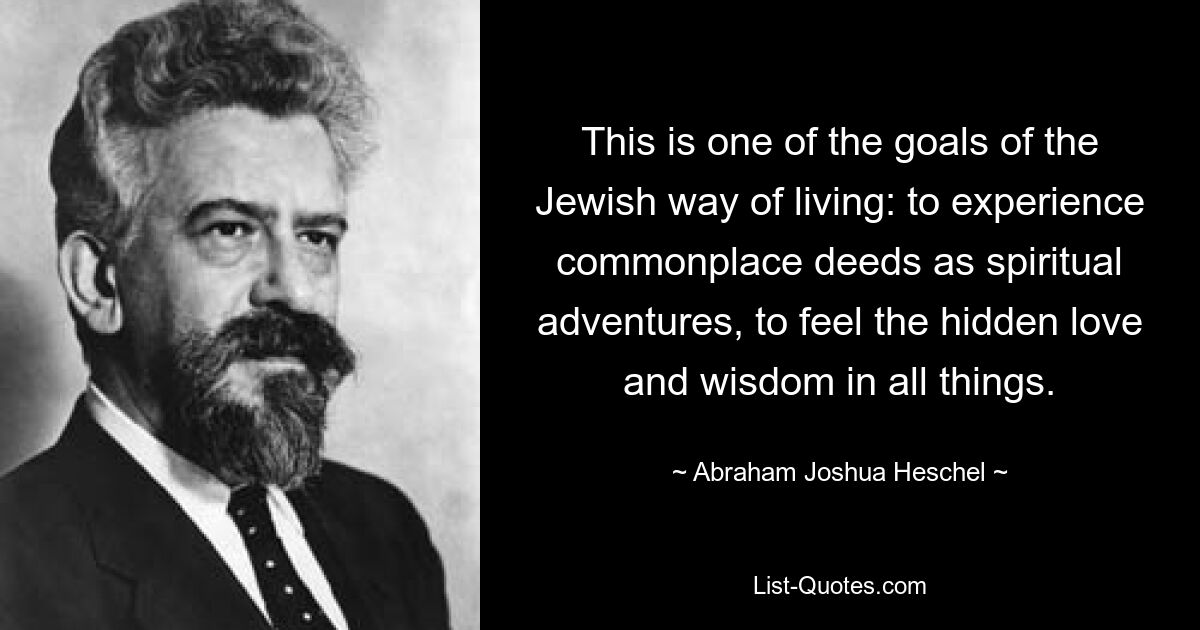 This is one of the goals of the Jewish way of living: to experience commonplace deeds as spiritual adventures, to feel the hidden love and wisdom in all things. — © Abraham Joshua Heschel