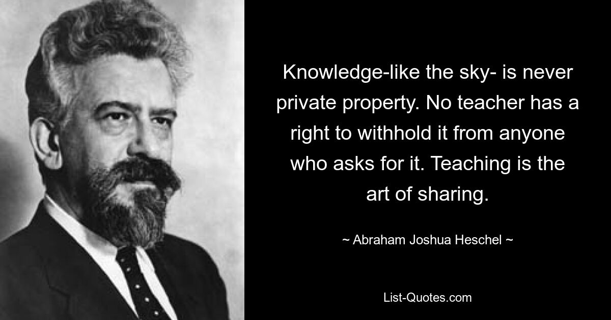 Knowledge-like the sky- is never private property. No teacher has a right to withhold it from anyone who asks for it. Teaching is the art of sharing. — © Abraham Joshua Heschel