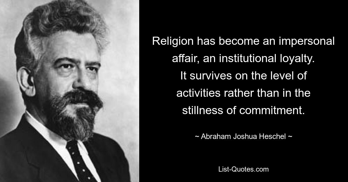 Religion has become an impersonal affair, an institutional loyalty. It survives on the level of activities rather than in the stillness of commitment. — © Abraham Joshua Heschel