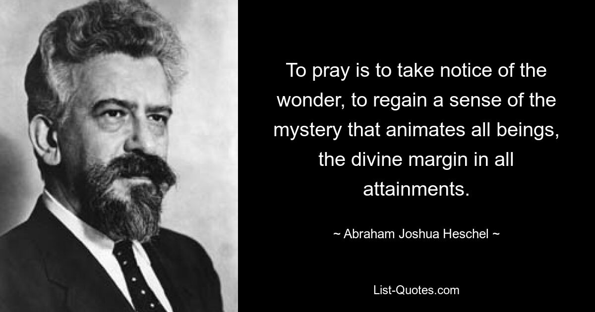 To pray is to take notice of the wonder, to regain a sense of the mystery that animates all beings, the divine margin in all attainments. — © Abraham Joshua Heschel