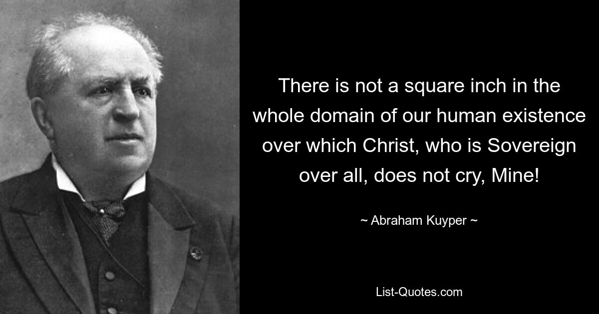 There is not a square inch in the whole domain of our human existence over which Christ, who is Sovereign over all, does not cry, Mine! — © Abraham Kuyper