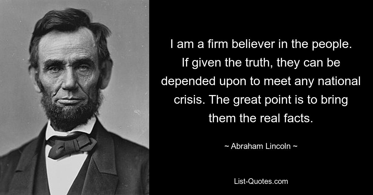 I am a firm believer in the people. If given the truth, they can be depended upon to meet any national crisis. The great point is to bring them the real facts. — © Abraham Lincoln