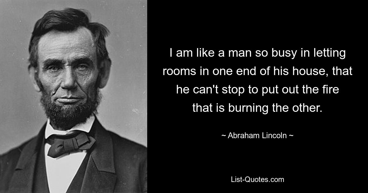 I am like a man so busy in letting rooms in one end of his house, that he can't stop to put out the fire that is burning the other. — © Abraham Lincoln