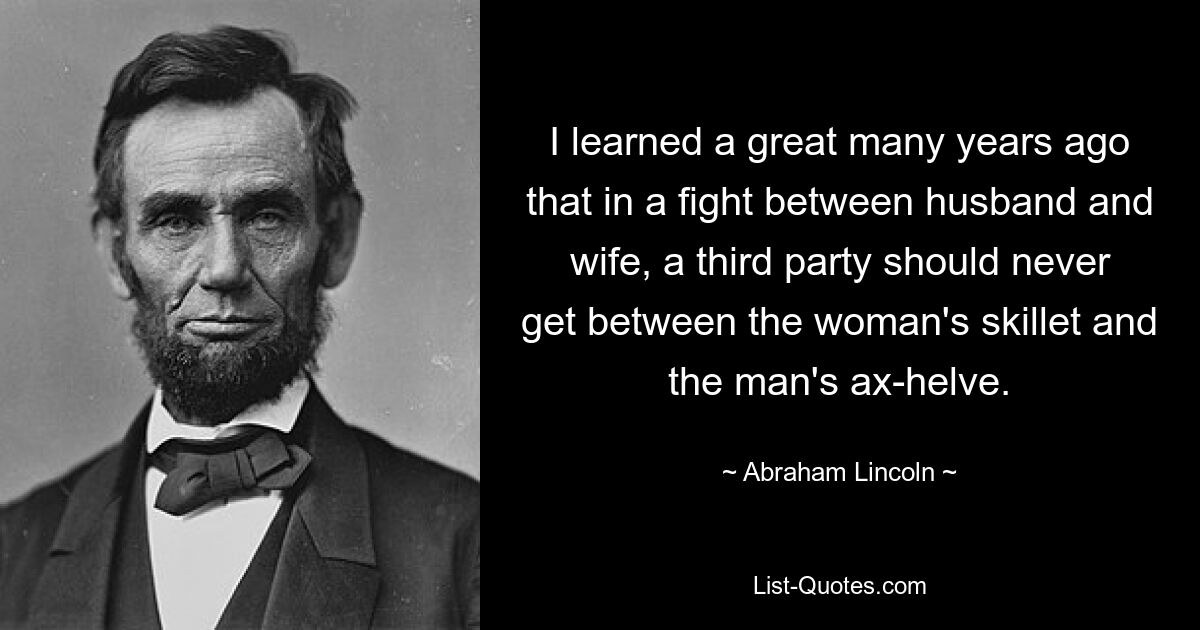 I learned a great many years ago that in a fight between husband and wife, a third party should never get between the woman's skillet and the man's ax-helve. — © Abraham Lincoln