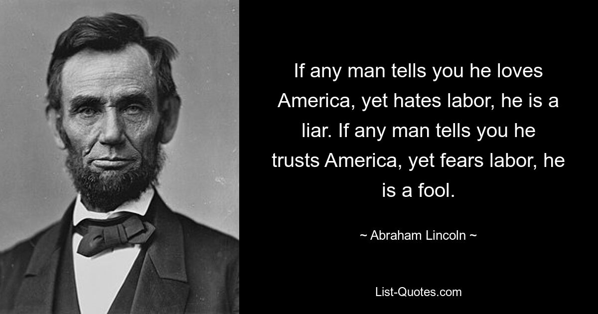 If any man tells you he loves America, yet hates labor, he is a liar. If any man tells you he trusts America, yet fears labor, he is a fool. — © Abraham Lincoln