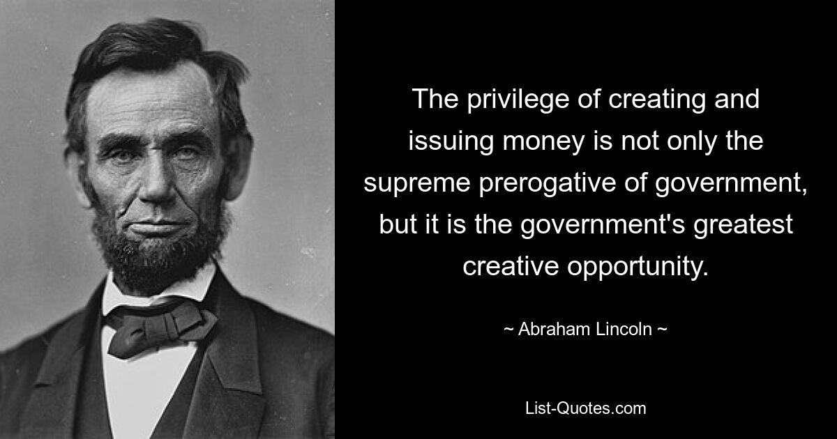 The privilege of creating and issuing money is not only the supreme prerogative of government, but it is the government's greatest creative opportunity. — © Abraham Lincoln