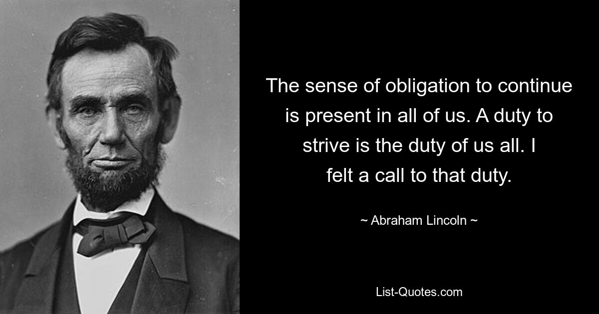 The sense of obligation to continue is present in all of us. A duty to strive is the duty of us all. I felt a call to that duty. — © Abraham Lincoln