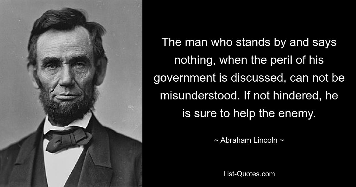 The man who stands by and says nothing, when the peril of his government is discussed, can not be misunderstood. If not hindered, he is sure to help the enemy. — © Abraham Lincoln