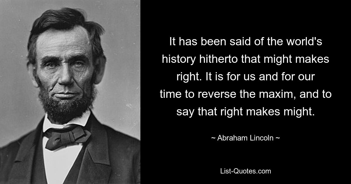 It has been said of the world's history hitherto that might makes right. It is for us and for our time to reverse the maxim, and to say that right makes might. — © Abraham Lincoln