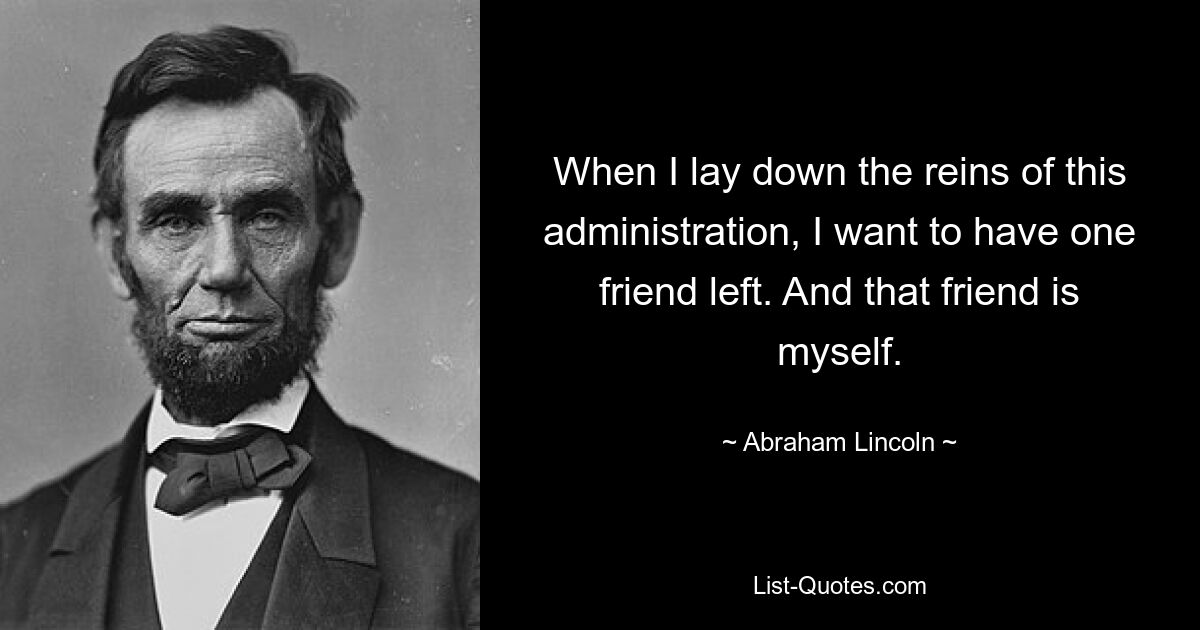 When I lay down the reins of this administration, I want to have one friend left. And that friend is myself. — © Abraham Lincoln