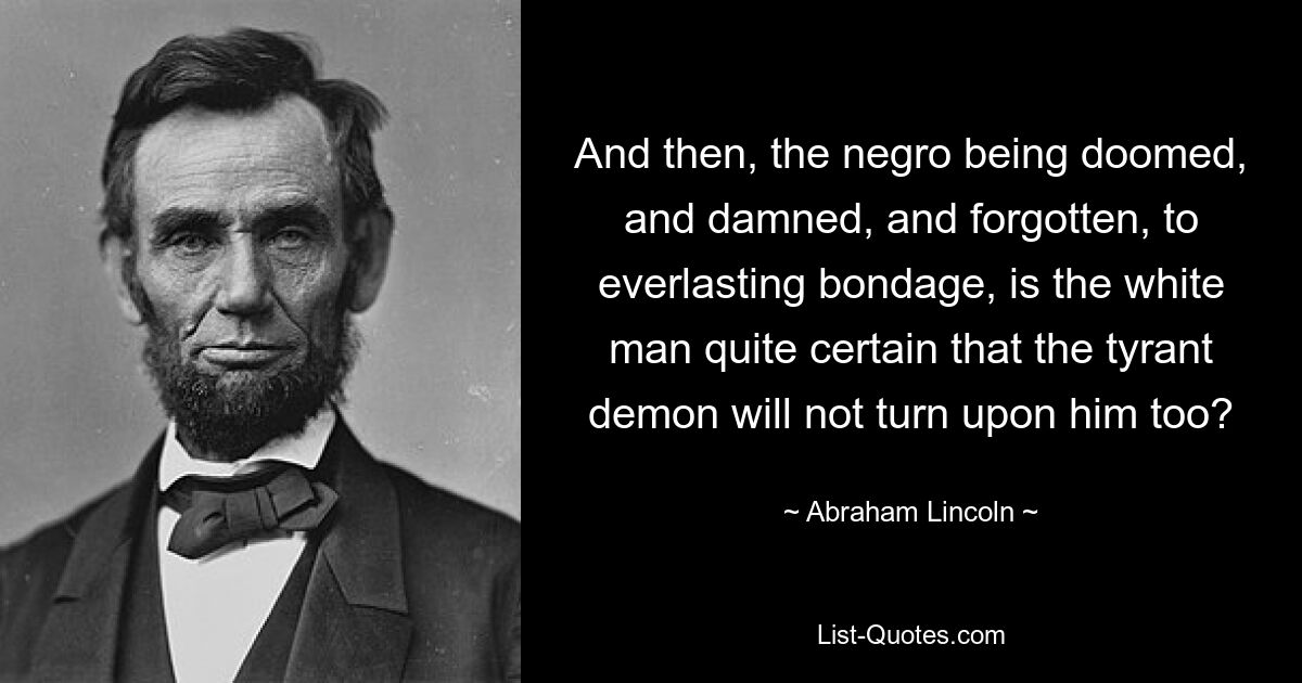 And then, the negro being doomed, and damned, and forgotten, to everlasting bondage, is the white man quite certain that the tyrant demon will not turn upon him too? — © Abraham Lincoln