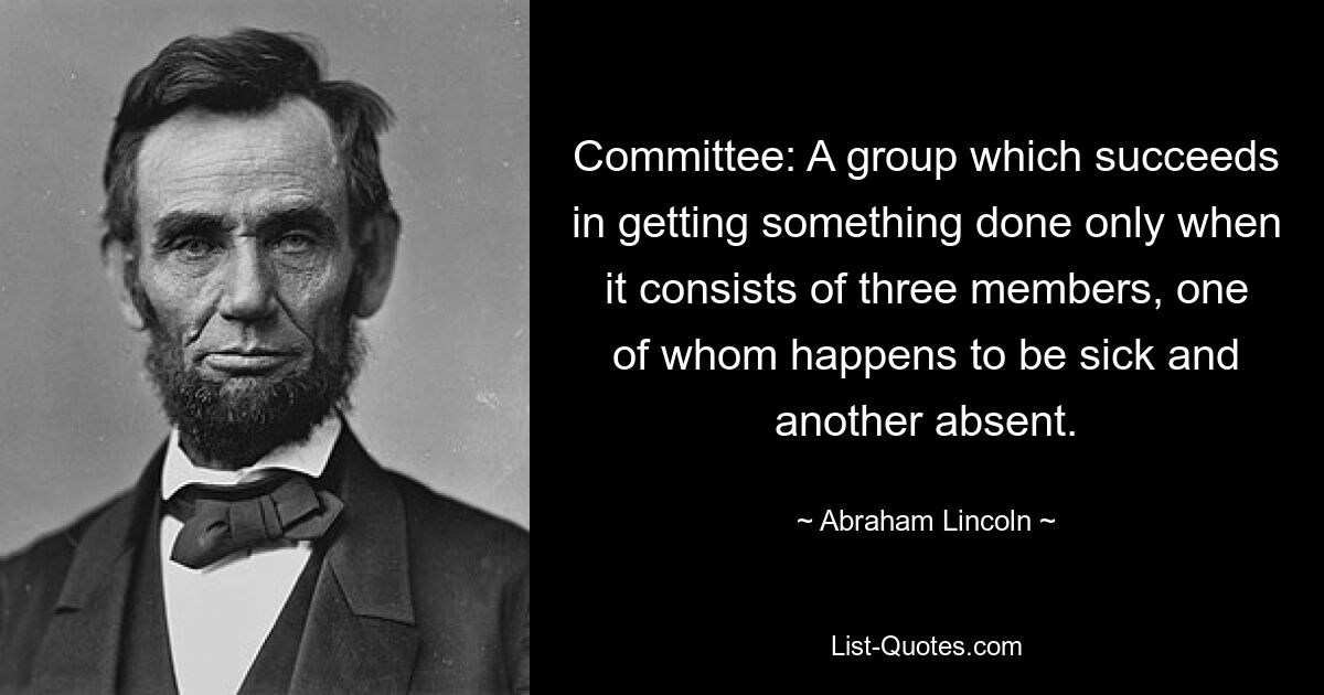 Committee: A group which succeeds in getting something done only when it consists of three members, one of whom happens to be sick and another absent. — © Abraham Lincoln