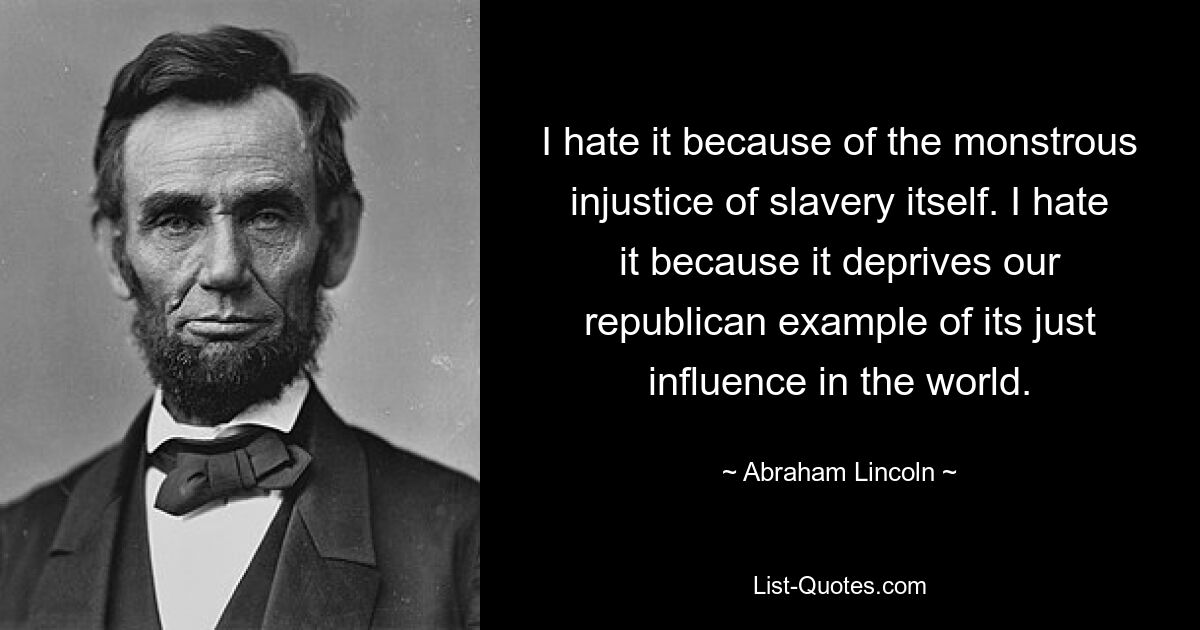 I hate it because of the monstrous injustice of slavery itself. I hate it because it deprives our republican example of its just influence in the world. — © Abraham Lincoln