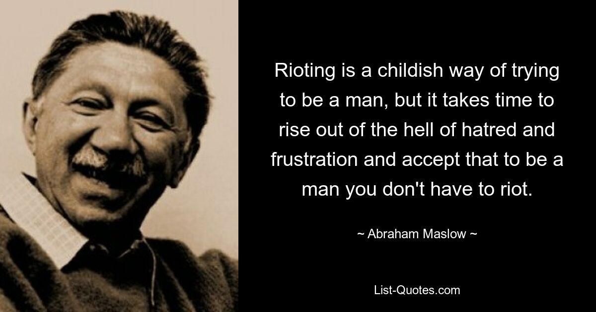 Rioting is a childish way of trying to be a man, but it takes time to rise out of the hell of hatred and frustration and accept that to be a man you don't have to riot. — © Abraham Maslow