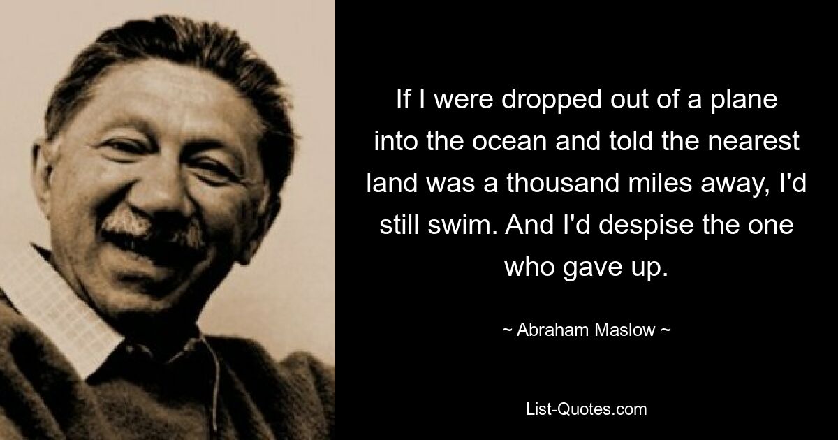 If I were dropped out of a plane into the ocean and told the nearest land was a thousand miles away, I'd still swim. And I'd despise the one who gave up. — © Abraham Maslow