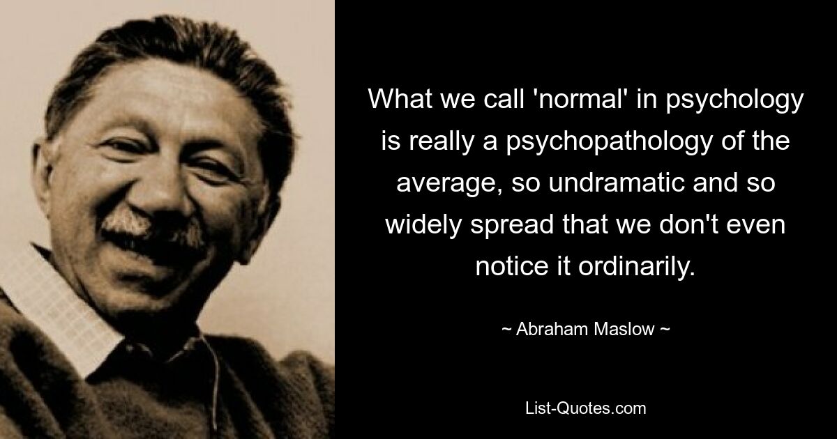 What we call 'normal' in psychology is really a psychopathology of the average, so undramatic and so widely spread that we don't even notice it ordinarily. — © Abraham Maslow