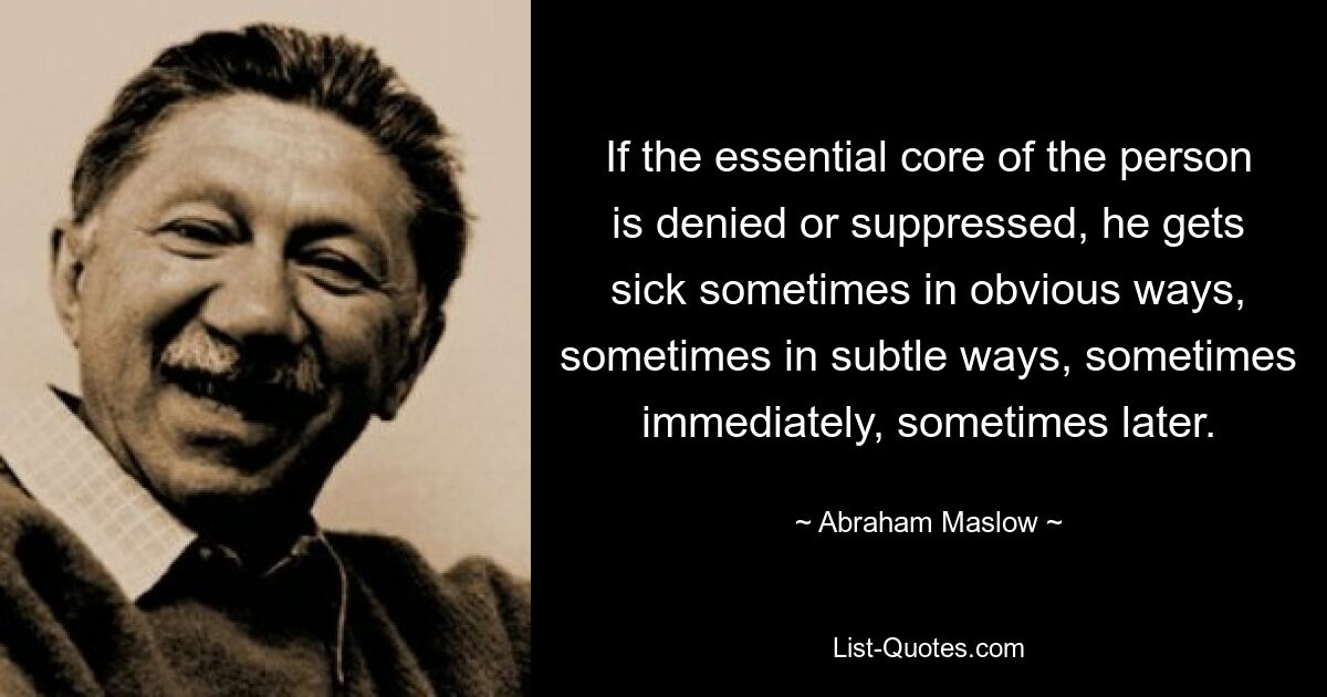 If the essential core of the person is denied or suppressed, he gets sick sometimes in obvious ways, sometimes in subtle ways, sometimes immediately, sometimes later. — © Abraham Maslow