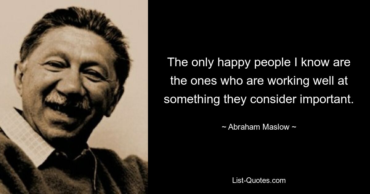 The only happy people I know are the ones who are working well at something they consider important. — © Abraham Maslow