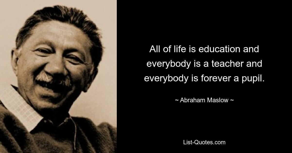 All of life is education and everybody is a teacher and everybody is forever a pupil. — © Abraham Maslow