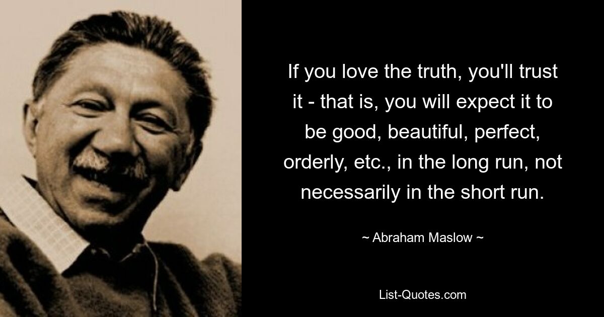 If you love the truth, you'll trust it - that is, you will expect it to be good, beautiful, perfect, orderly, etc., in the long run, not necessarily in the short run. — © Abraham Maslow