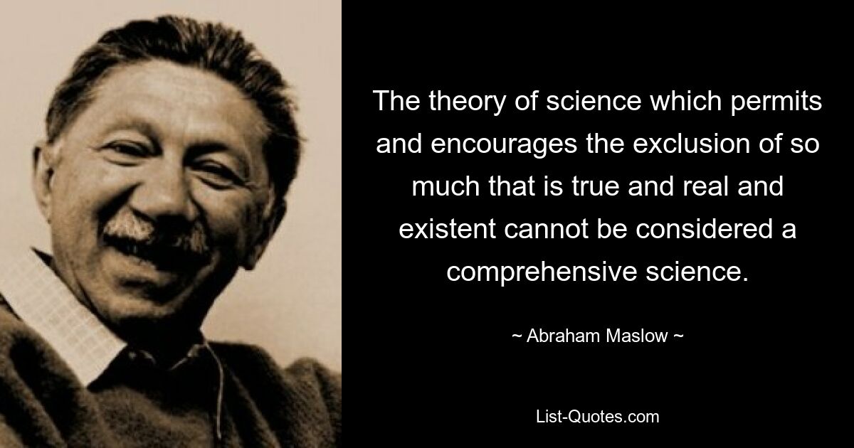 The theory of science which permits and encourages the exclusion of so much that is true and real and existent cannot be considered a comprehensive science. — © Abraham Maslow