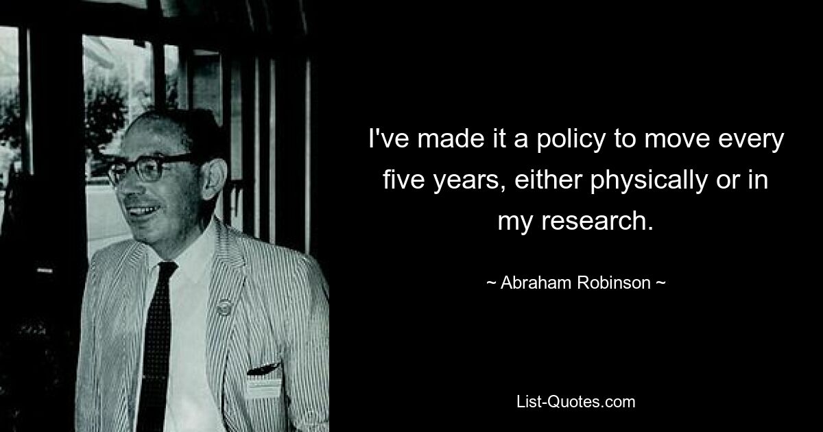 I've made it a policy to move every five years, either physically or in my research. — © Abraham Robinson