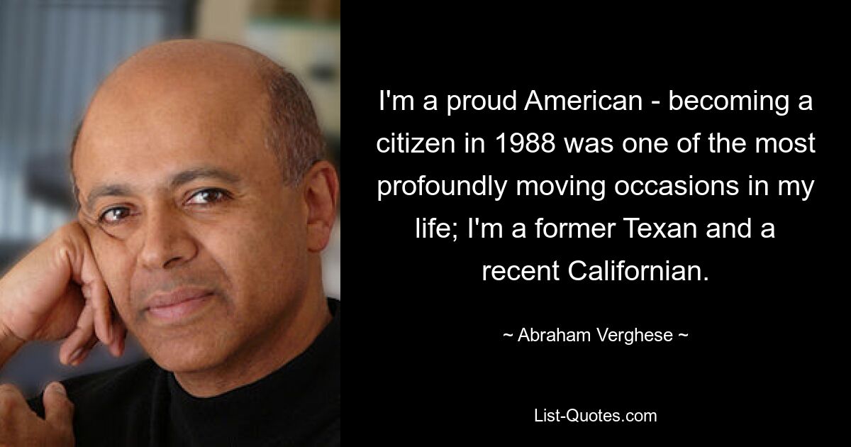 I'm a proud American - becoming a citizen in 1988 was one of the most profoundly moving occasions in my life; I'm a former Texan and a recent Californian. — © Abraham Verghese