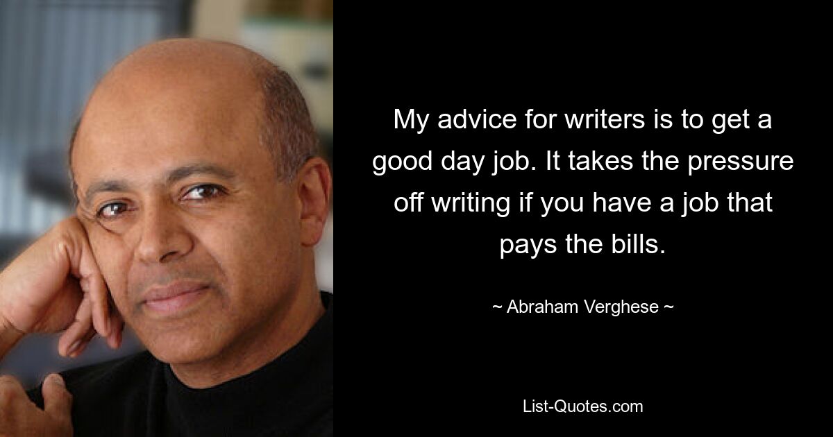 My advice for writers is to get a good day job. It takes the pressure off writing if you have a job that pays the bills. — © Abraham Verghese