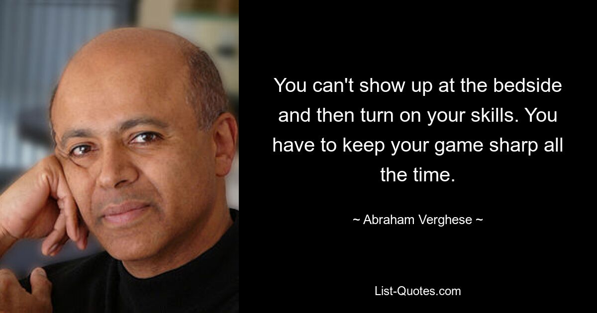 You can't show up at the bedside and then turn on your skills. You have to keep your game sharp all the time. — © Abraham Verghese