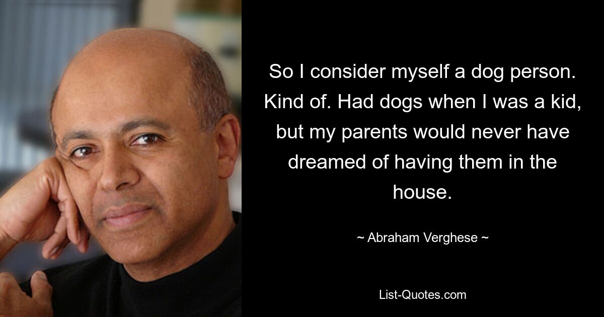 So I consider myself a dog person. Kind of. Had dogs when I was a kid, but my parents would never have dreamed of having them in the house. — © Abraham Verghese