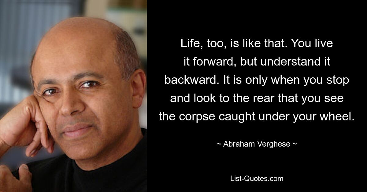 Life, too, is like that. You live it forward, but understand it backward. It is only when you stop and look to the rear that you see the corpse caught under your wheel. — © Abraham Verghese