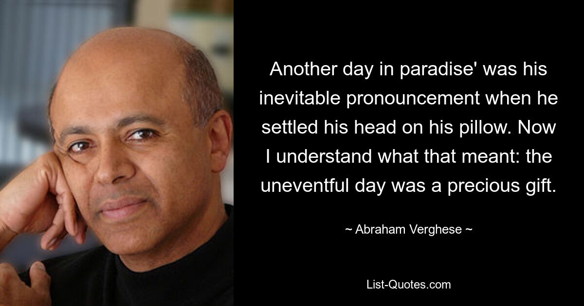 Another day in paradise' was his inevitable pronouncement when he settled his head on his pillow. Now I understand what that meant: the uneventful day was a precious gift. — © Abraham Verghese