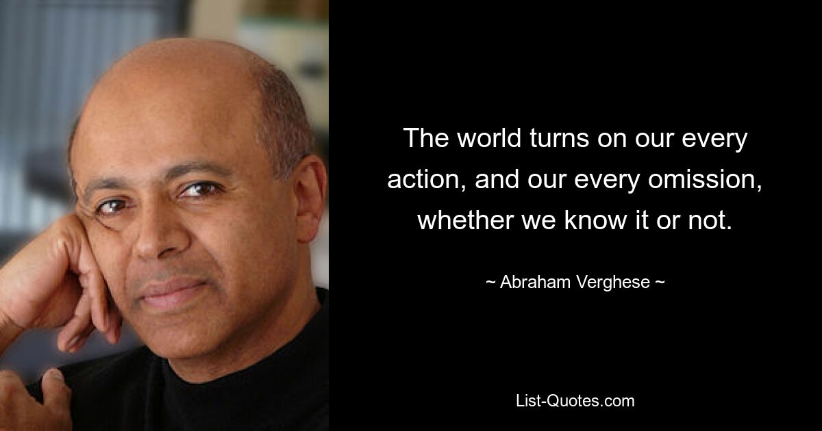 The world turns on our every action, and our every omission, whether we know it or not. — © Abraham Verghese