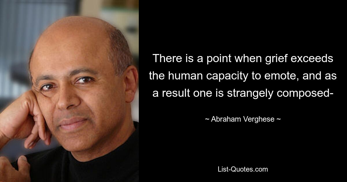 There is a point when grief exceeds the human capacity to emote, and as a result one is strangely composed- — © Abraham Verghese