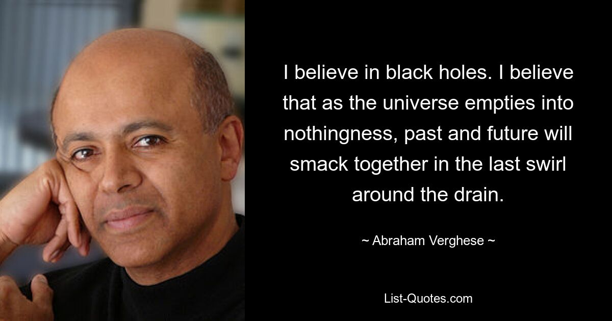 I believe in black holes. I believe that as the universe empties into nothingness, past and future will smack together in the last swirl around the drain. — © Abraham Verghese