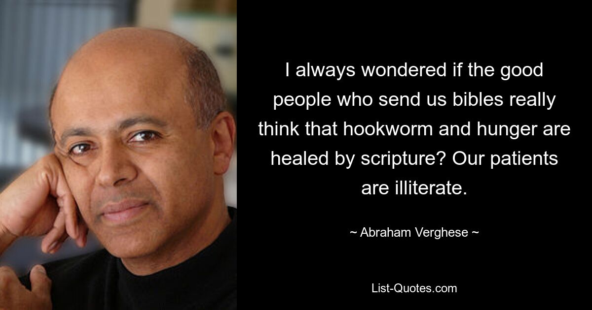 I always wondered if the good people who send us bibles really think that hookworm and hunger are healed by scripture? Our patients are illiterate. — © Abraham Verghese