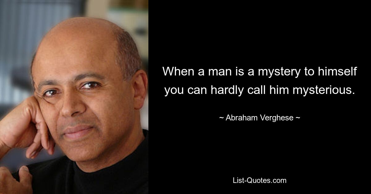 When a man is a mystery to himself you can hardly call him mysterious. — © Abraham Verghese