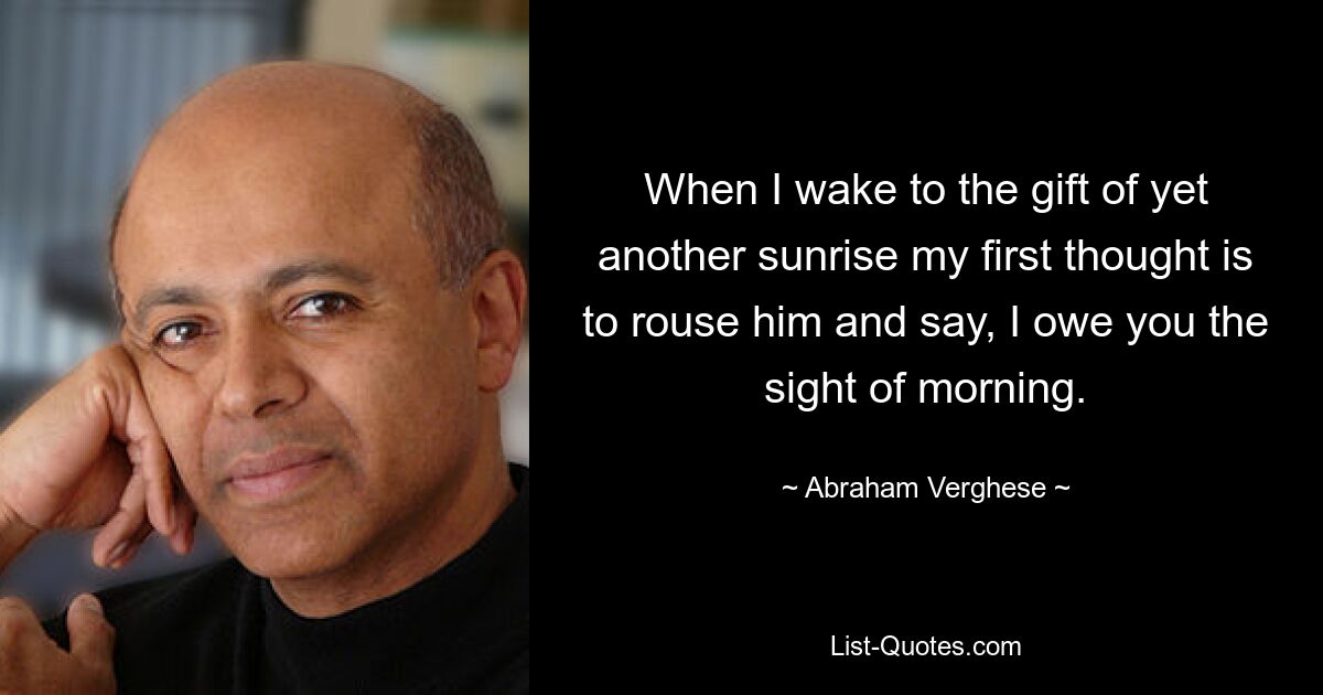 When I wake to the gift of yet another sunrise my first thought is to rouse him and say, I owe you the sight of morning. — © Abraham Verghese