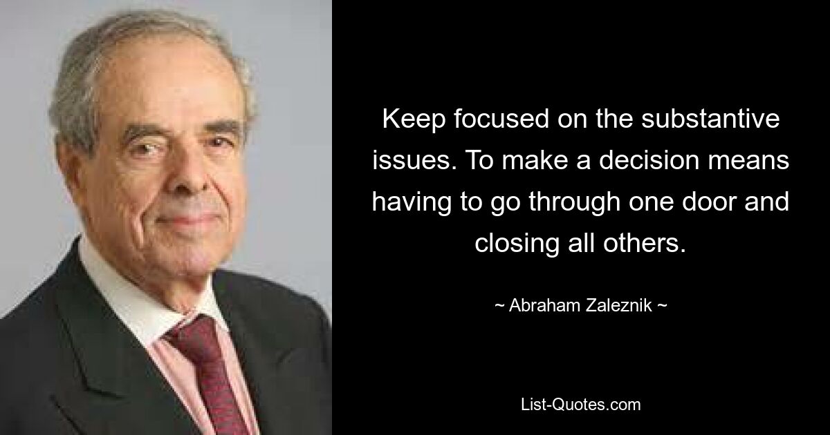 Keep focused on the substantive issues. To make a decision means having to go through one door and closing all others. — © Abraham Zaleznik