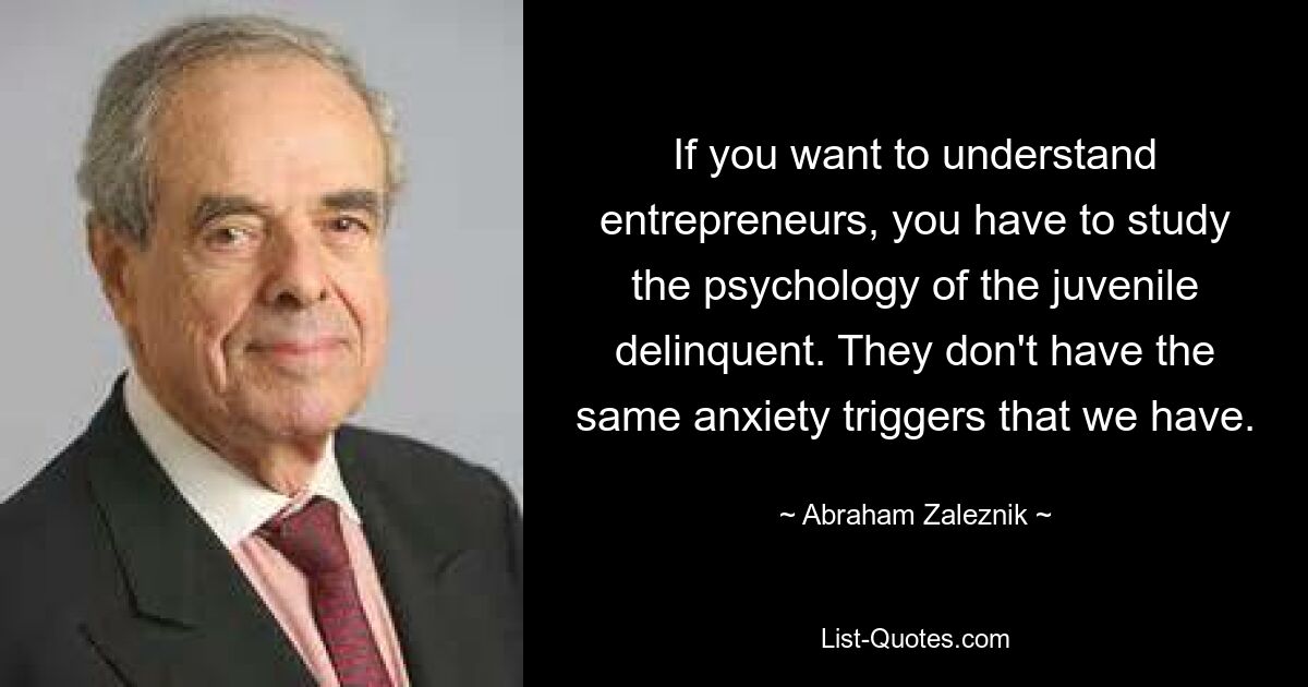 If you want to understand entrepreneurs, you have to study the psychology of the juvenile delinquent. They don't have the same anxiety triggers that we have. — © Abraham Zaleznik