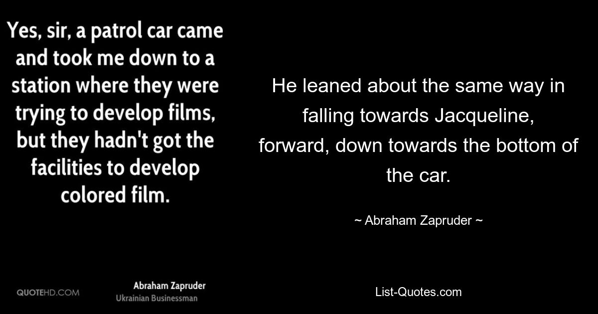 He leaned about the same way in falling towards Jacqueline, forward, down towards the bottom of the car. — © Abraham Zapruder