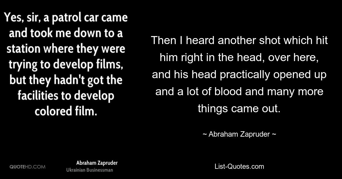 Then I heard another shot which hit him right in the head, over here, and his head practically opened up and a lot of blood and many more things came out. — © Abraham Zapruder